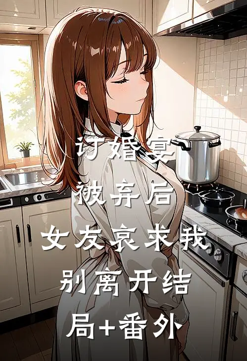 订婚宴被弃后，女友哀求我别离开结局+番外