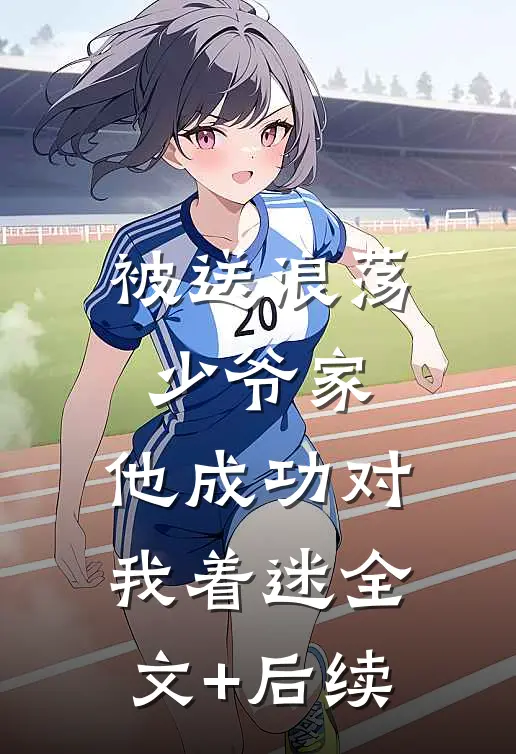 被送浪荡少爷家，他成功对我着迷全文+后续