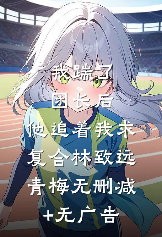 我踹了团长后，他追着我求复合林致远青梅无删减+无广告